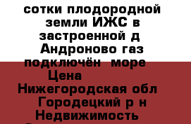 21 сотки плодородной земли ИЖС в застроенной д. Андроново,газ подключён, море  › Цена ­ 65 000 - Нижегородская обл., Городецкий р-н Недвижимость » Земельные участки продажа   . Нижегородская обл.